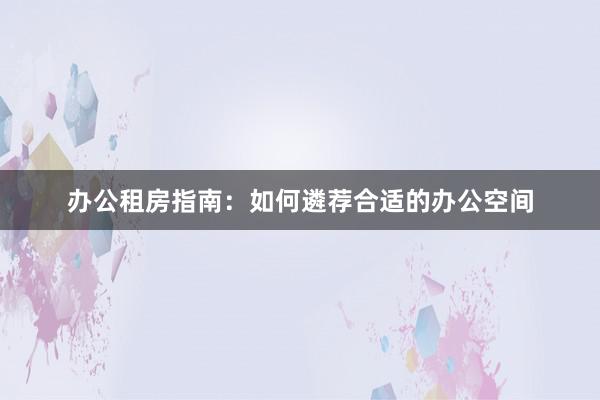 办公租房指南:如何遴荐合适的办公空间