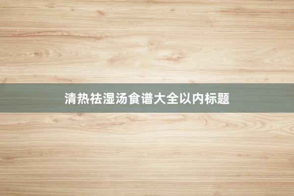 清热祛湿汤食谱大全以内标题